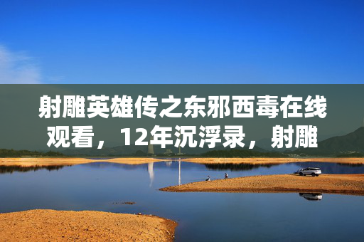 射雕英雄传之东邪西毒在线观看,12年沉浮录,射雕江湖谜局终解,谁在泪目中续写传奇? 射雕英雄传之东邪西毒在线观看,12年沉浮录,射雕江湖谜局终解,谁在泪目中续写传奇?
