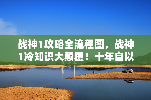 战神1攻略全流程图,战神1冷知识大颠覆!十年自以为王者,真相让我目瞪口呆! 战神1攻略全流程图,战神1冷知识大颠覆!十年自以为王者,真相让我目瞪口呆!