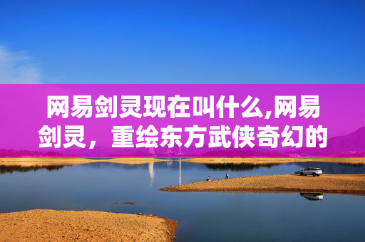 网易剑灵现在叫什么,网易剑灵,重绘东方武侠奇幻的江湖图景 网易剑灵现在叫什么,网易剑灵,重绘东方武侠奇幻的江湖图景