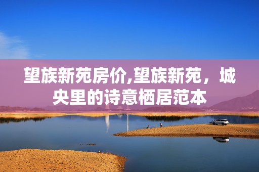 望族新苑房价,望族新苑,城央里的诗意栖居范本 望族新苑房价,望族新苑,城央里的诗意栖居范本