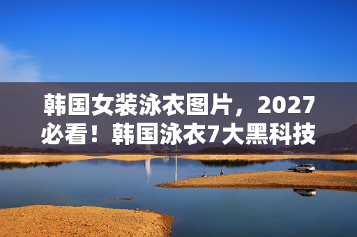 韩国女装泳衣图片，2027必看！韩国泳衣7大黑科技体验，穿错=被沙滩淘汰？