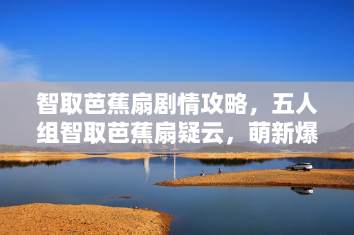 智取芭蕉扇剧情攻略，五人组智取芭蕉扇疑云，萌新爆料大神翻车，退坑佬当场绷不住！