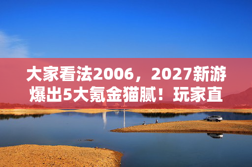 大家看法2006,2027新游爆出5大氪金猫腻!玩家直呼,这操作太上头! 大家看法2006,2027新游爆出5大氪金猫腻!玩家直呼,这操作太上头!