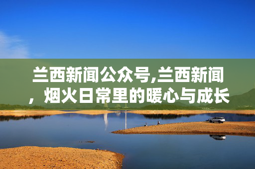 兰西新闻公众号,兰西新闻，烟火日常里的暖心与成长
