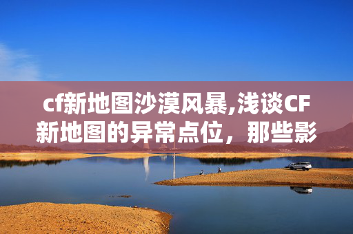 cf新地图沙漠风暴,浅谈CF新地图的异常点位,那些影响对战体验的小插曲 cf新地图沙漠风暴,浅谈CF新地图的异常点位,那些影响对战体验的小插曲