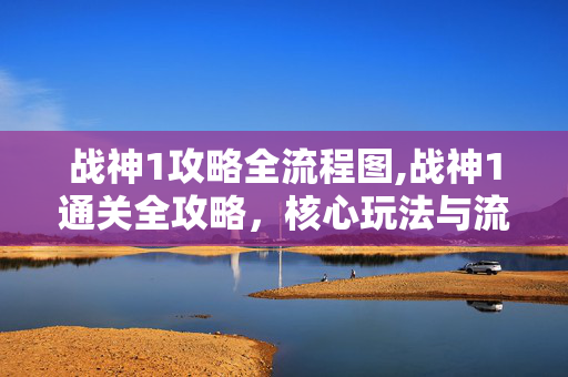 战神1攻略全流程图,战神1通关全攻略，核心玩法与流程技巧详解