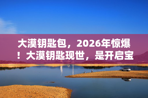 大漠钥匙包,2026年惊爆!大漠钥匙现世,是开启宝藏还是无尽深渊的引子? 大漠钥匙包,2026年惊爆!大漠钥匙现世,是开启宝藏还是无尽深渊的引子?