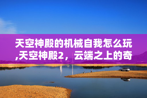 天空神殿的机械自我怎么玩,天空神殿2,云端之上的奇幻绮梦 天空神殿的机械自我怎么玩,天空神殿2,云端之上的奇幻绮梦