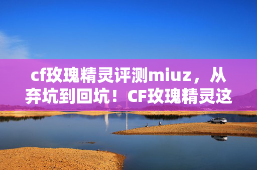 cf玫瑰精灵评测miuz,从弃坑到回坑!CF玫瑰精灵这3大逆天变化让我惊掉下巴! cf玫瑰精灵评测miuz,从弃坑到回坑!CF玫瑰精灵这3大逆天变化让我惊掉下巴!