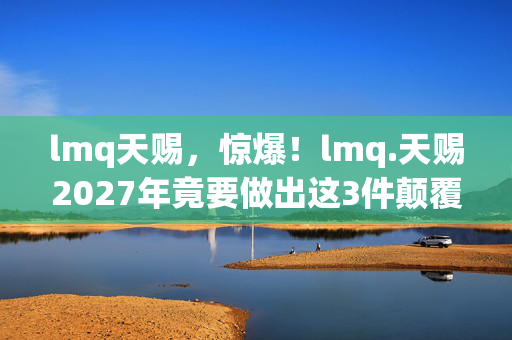 lmq天赐，惊爆！lmq.天赐2027年竟要做出这3件颠覆认知的大事？