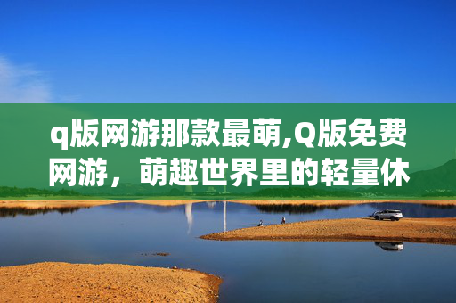 q版网游那款最萌,Q版免费网游,萌趣世界里的轻量休闲乐园 q版网游那款最萌,Q版免费网游,萌趣世界里的轻量休闲乐园