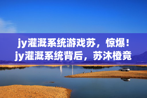 jy灌溉系统游戏苏，惊爆！jy灌溉系统背后，苏沐橙竟藏着3大颠覆认知的秘密？