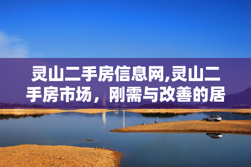 灵山二手房信息网,灵山二手房市场,刚需与改善的居住优选指南 灵山二手房信息网,灵山二手房市场,刚需与改善的居住优选指南