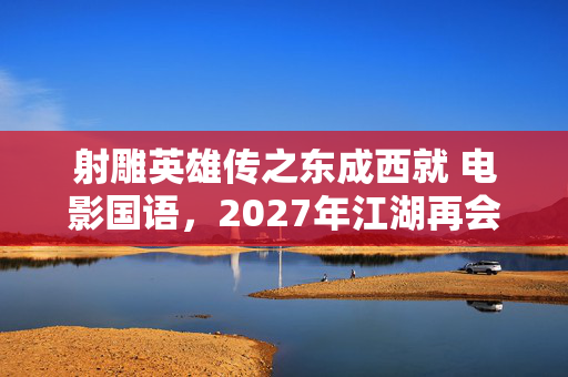 射雕英雄传之东成西就 电影国语，2027年江湖再会成伏笔，那些年笑泪交织，鼻子一酸终成回忆
