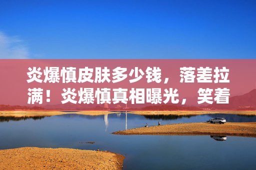 炎爆慎皮肤多少钱,落差拉满!炎爆慎真相曝光,笑着骂完,最后却笑着笑着哭了 炎爆慎皮肤多少钱,落差拉满!炎爆慎真相曝光,笑着骂完,最后却笑着笑着哭了