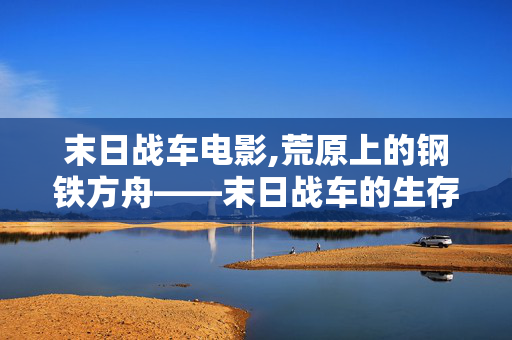 末日战车电影,荒原上的钢铁方舟——末日战车的生存叙事 末日战车电影,荒原上的钢铁方舟——末日战车的生存叙事