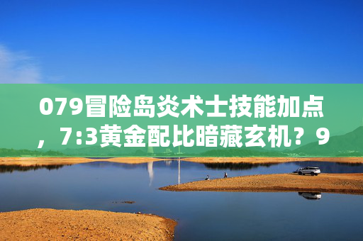 079冒险岛炎术士技能加点，7:3黄金配比暗藏玄机？99%玩家错过的炎术士致命加点真相！