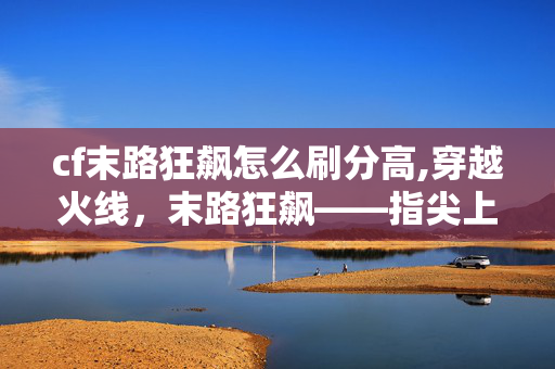 cf末路狂飙怎么刷分高,穿越火线,末路狂飙——指尖上的极限竞速狂欢 cf末路狂飙怎么刷分高,穿越火线,末路狂飙——指尖上的极限竞速狂欢