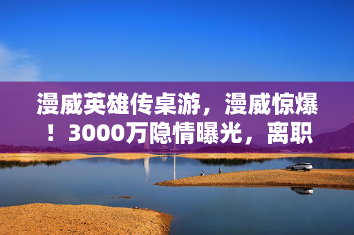 漫威英雄传桌游,漫威惊爆!3000万隐情曝光,离职老兵拍桌怒吼,这方案早该枪毙! 漫威英雄传桌游,漫威惊爆!3000万隐情曝光,离职老兵拍桌怒吼,这方案早该枪毙!