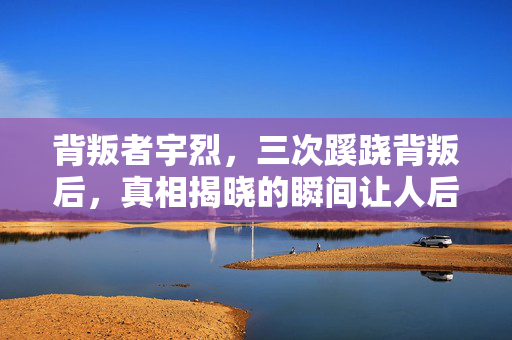背叛者宇烈,三次蹊跷背叛后,真相揭晓的瞬间让人后背发凉! 背叛者宇烈,三次蹊跷背叛后,真相揭晓的瞬间让人后背发凉!