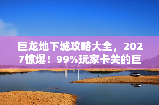 巨龙地下城攻略大全，2027惊爆！99%玩家卡关的巨龙巢穴，竟藏着这致命秘密？