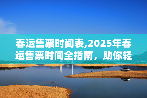 春运售票时间表,2025年春运售票时间全指南,助你轻松踏上归途 春运售票时间表,2025年春运售票时间全指南,助你轻松踏上归途