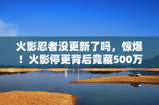 火影忍者没更新了吗，惊爆！火影停更背后竟藏500万隐情？离职老兵拍桌，这操作吓我一跳！