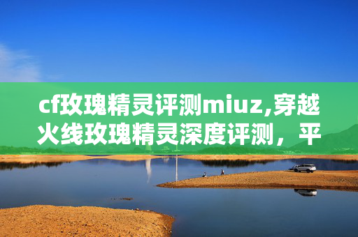 cf玫瑰精灵评测miuz,穿越火线玫瑰精灵深度评测，平民玩家的梦幻级步枪之选