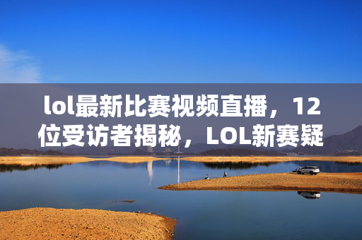 lol最新比赛视频直播，12位受访者揭秘，LOL新赛疑点重重，大神绷不住泪洒网吧！