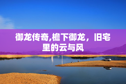 御龙传奇,檐下御龙,旧宅里的云与风 御龙传奇,檐下御龙,旧宅里的云与风