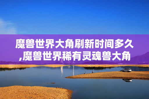 魔兽世界大角刷新时间多久,魔兽世界稀有灵魂兽大角,刷新时间与捕捉全指南 魔兽世界大角刷新时间多久,魔兽世界稀有灵魂兽大角,刷新时间与捕捉全指南