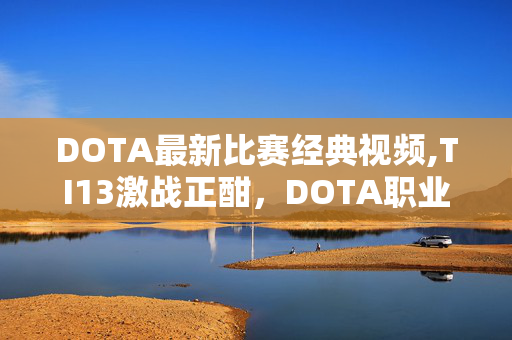 DOTA最新比赛经典视频,TI13激战正酣,DOTA职业赛场的热血与新变 DOTA最新比赛经典视频,TI13激战正酣,DOTA职业赛场的热血与新变