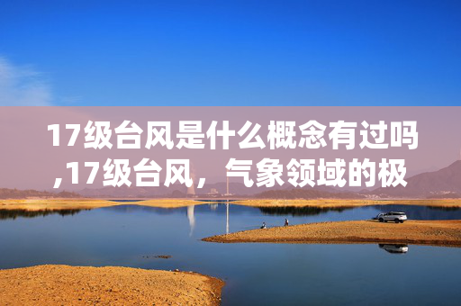 17级台风是什么概念有过吗,17级台风,气象领域的极端风暴概念解析 17级台风是什么概念有过吗,17级台风,气象领域的极端风暴概念解析