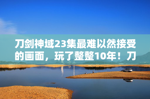刀剑神域23集最难以然接受的画面,玩了整整10年!刀剑23集终极抉择,救挚爱还是守全服? 刀剑神域23集最难以然接受的画面,玩了整整10年!刀剑23集终极抉择,救挚爱还是守全服?