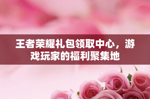 王者荣耀礼包领取中心,游戏玩家的福利聚集地 王者荣耀礼包领取中心,游戏玩家的福利聚集地