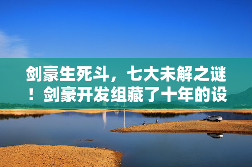 剑豪生死斗,七大未解之谜!剑豪开发组藏了十年的设计真相,玩家集体破防! 剑豪生死斗,七大未解之谜!剑豪开发组藏了十年的设计真相,玩家集体破防!