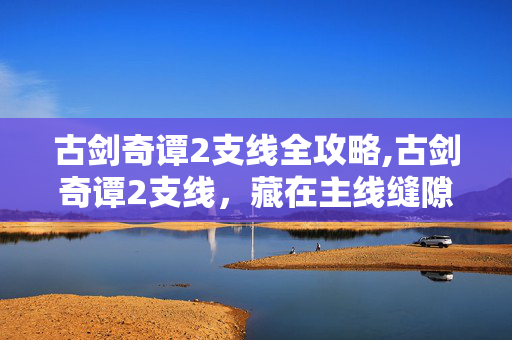 古剑奇谭2支线全攻略,古剑奇谭2支线,藏在主线缝隙里的温柔烟火 古剑奇谭2支线全攻略,古剑奇谭2支线,藏在主线缝隙里的温柔烟火
