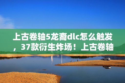 上古卷轴5龙裔dlc怎么触发,37款衍生炸场!上古卷轴5龙裔破圈杀疯,这波联名意想不到! 上古卷轴5龙裔dlc怎么触发,37款衍生炸场!上古卷轴5龙裔破圈杀疯,这波联名意想不到!