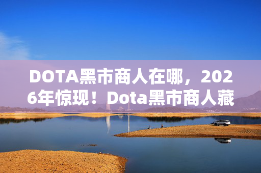 DOTA黑市商人在哪，2026年惊现！Dota黑市商人藏88件神装，背后秘密竟是……