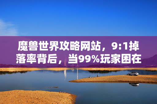 魔兽世界攻略网站，9:1掉落率背后，当99%玩家困在欧皇陷阱，我的肝碎了又碎