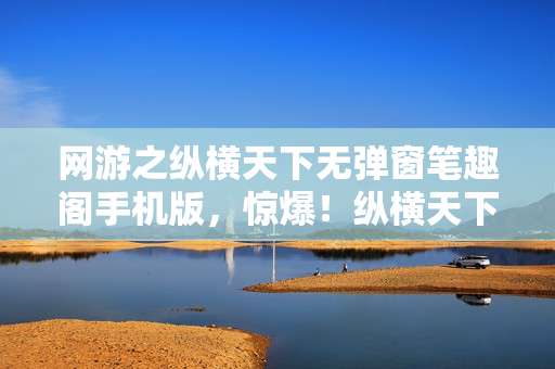 网游之纵横天下无弹窗笔趣阁手机版，惊爆！纵横天下砍掉3000万玩法，背后隐情让人吓一跳！