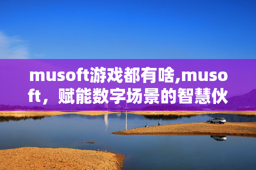 musoft游戏都有啥,musoft,赋能数字场景的智慧伙伴 musoft游戏都有啥,musoft,赋能数字场景的智慧伙伴