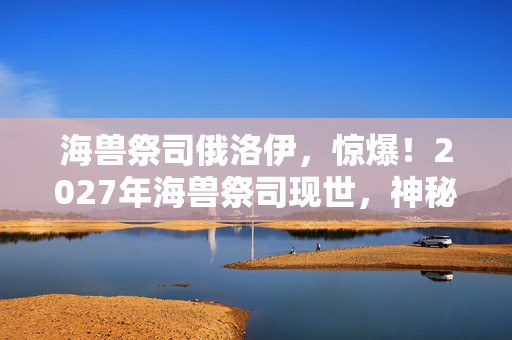 海兽祭司俄洛伊,惊爆!2027年海兽祭司现世,神秘力量竟引发全球恐慌? 海兽祭司俄洛伊,惊爆!2027年海兽祭司现世,神秘力量竟引发全球恐慌?
