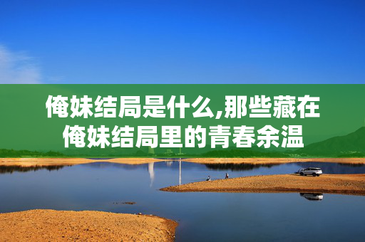 俺妹结局是什么,那些藏在俺妹结局里的青春余温 俺妹结局是什么,那些藏在俺妹结局里的青春余温