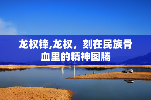 龙权锋,龙权,刻在民族骨血里的精神图腾 龙权锋,龙权,刻在民族骨血里的精神图腾