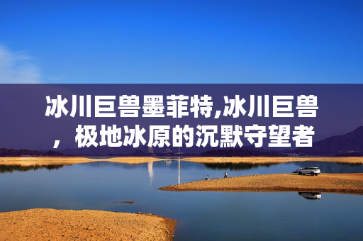 冰川巨兽墨菲特,冰川巨兽,极地冰原的沉默守望者 冰川巨兽墨菲特,冰川巨兽,极地冰原的沉默守望者