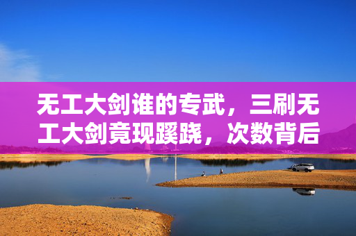 无工大剑谁的专武，三刷无工大剑竟现蹊跷，次数背后真相让人后背发凉！