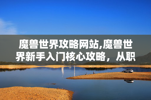 魔兽世界攻略网站,魔兽世界新手入门核心攻略，从职业选择到升级进阶全指南
