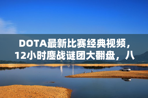 DOTA最新比赛经典视频,12小时鏖战谜团大翻盘,八年老兵泪目,这次真的结束了 DOTA最新比赛经典视频,12小时鏖战谜团大翻盘,八年老兵泪目,这次真的结束了