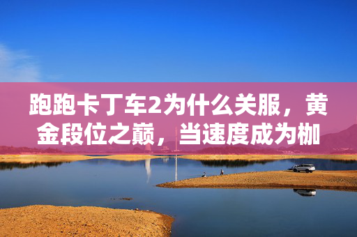 跑跑卡丁车2为什么关服,黄金段位之巅,当速度成为枷锁,我却在终点线前听见灵魂的刹车声 跑跑卡丁车2为什么关服,黄金段位之巅,当速度成为枷锁,我却在终点线前听见灵魂的刹车声
